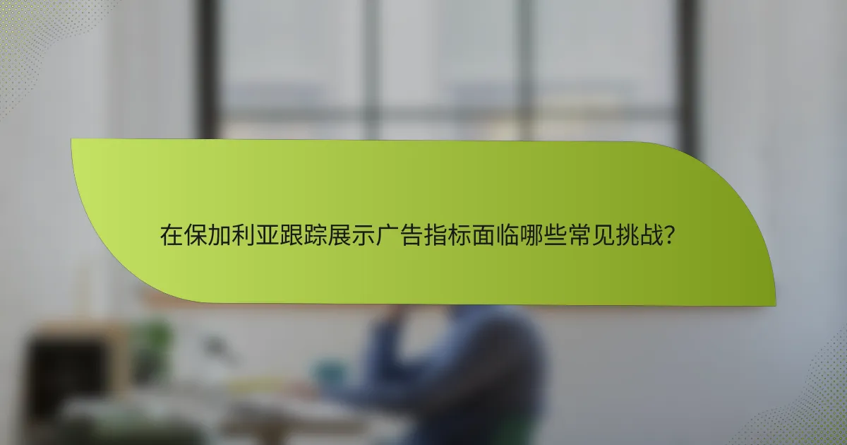 在保加利亚跟踪展示广告指标面临哪些常见挑战?