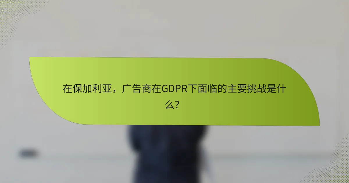 在保加利亚，广告商在GDPR下面临的主要挑战是什么？